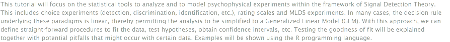 This tutorial will focus on the statistical tools to analyze and to model psychophysical experiments within the framework of Signal Detection Theory. This includes choice experiments (detection, discrimination, identification, etc.), rating scales and MLDS experiments. In many cases, the decision rule underlying these paradigms is linear, thereby permitting the analysis to be simplified to a Generalized Linear Model (GLM). With this approach, we can define straight-forward procedures to fit the data, test hypotheses, obtain confidence intervals, etc. Testing the goodness of fit will be explained together with potential pitfalls that might occur with certain data. Examples will be shown using the R programming language. 